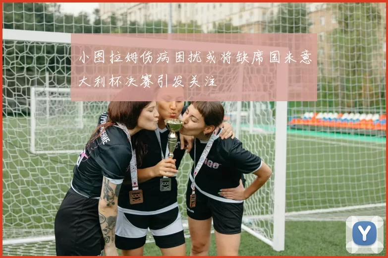 小图拉姆伤病困扰或将缺席国米意大利杯决赛引发关注