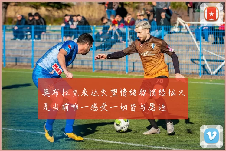 奥布拉克表达失望情绪称愤怒恼火是当前唯一感受一切皆与愿违