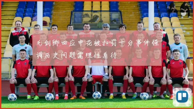 毛剑卿回应申花被扣罚十分事件强调历史问题需理性看待