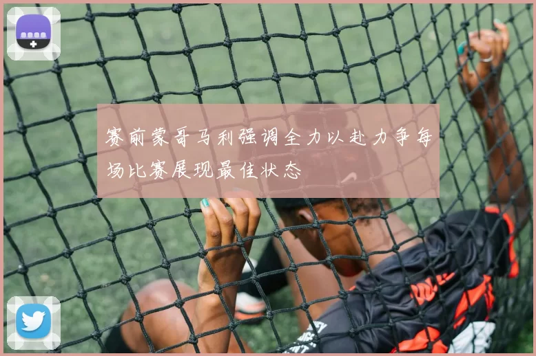 赛前蒙哥马利强调全力以赴力争每场比赛展现最佳状态