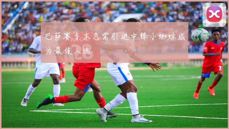 巴萨赛季末急需引进中锋小蜘蛛成为最佳人选