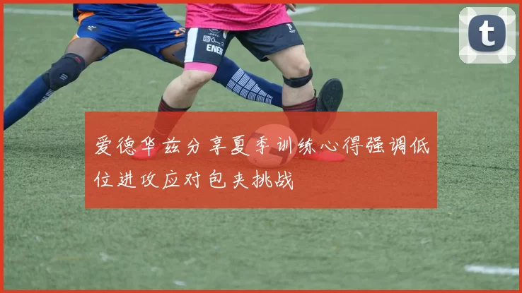 爱德华兹分享夏季训练心得强调低位进攻应对包夹挑战