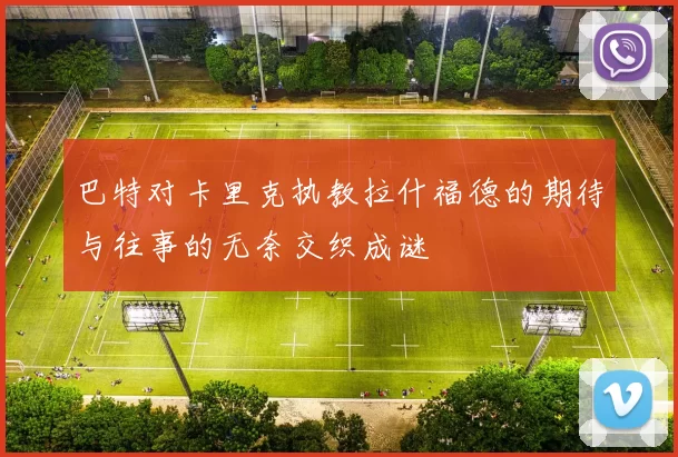 巴特对卡里克执教拉什福德的期待与往事的无奈交织成谜