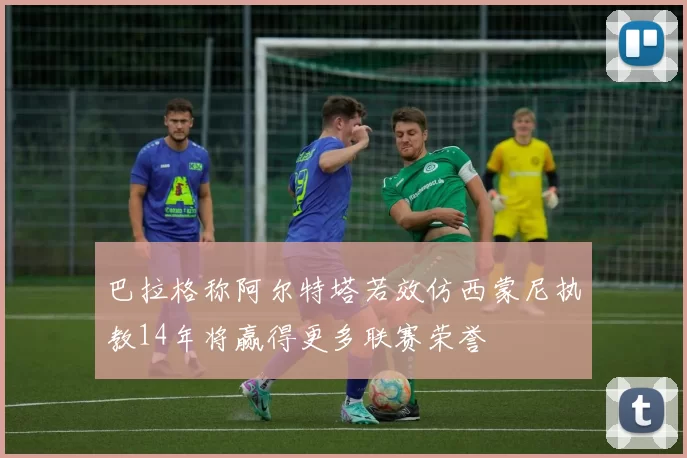 巴拉格称阿尔特塔若效仿西蒙尼执教14年将赢得更多联赛荣誉